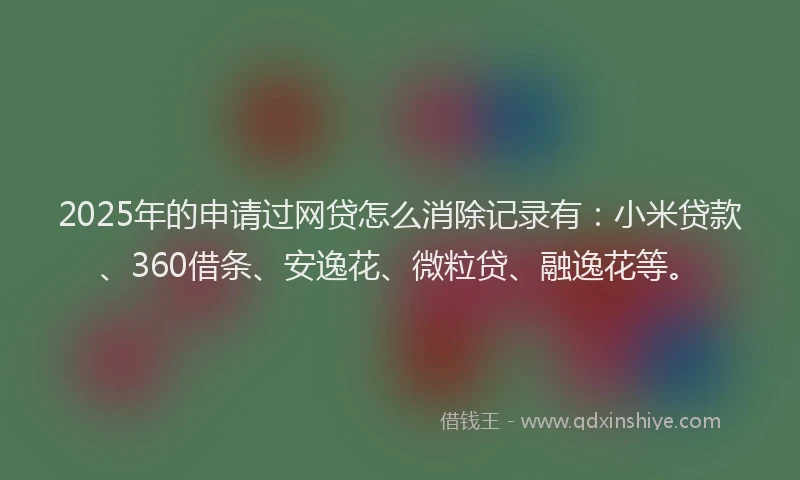 2025年的申请过网贷怎么消除记录有：小米贷款、360借条、安逸花、微粒贷、融逸花等。
