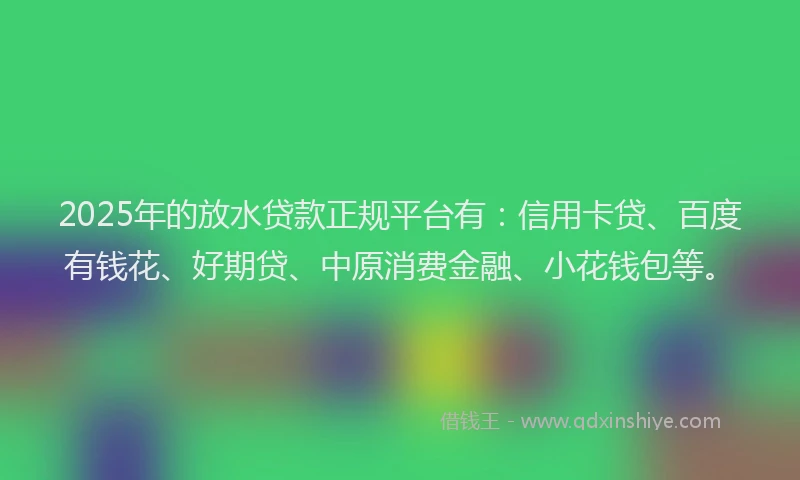 2025年的放水贷款正规平台有：信用卡贷、百度有钱花、好期贷、中原消费金融、小花钱包等。