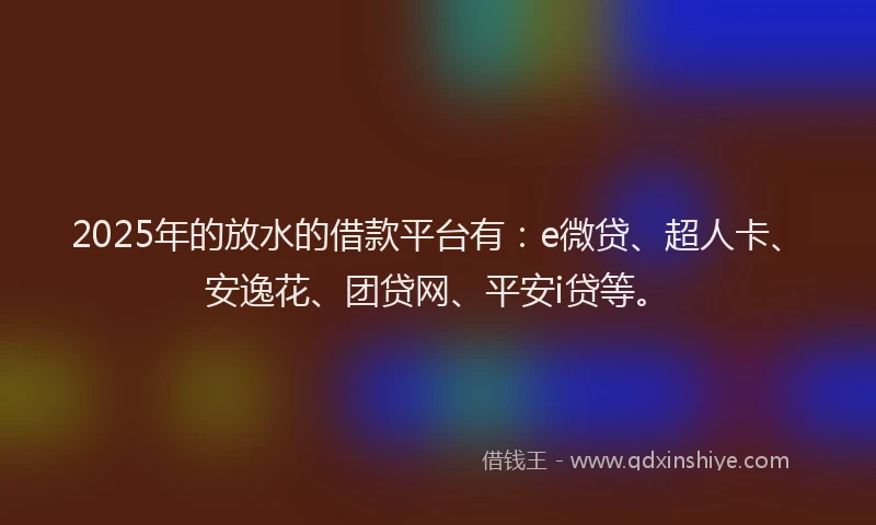 2025年的放水的借款平台有：e微贷、超人卡、安逸花、团贷网、平安i贷等。