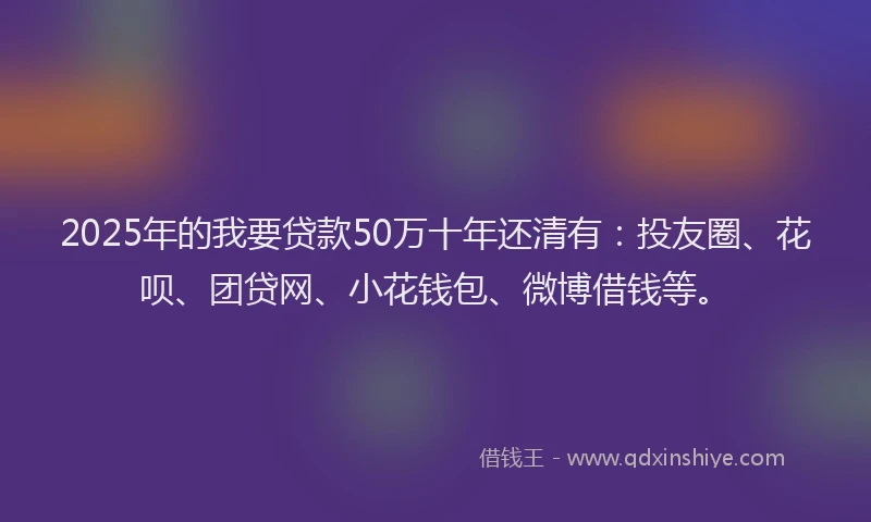 2025年的我要贷款50万十年还清有：投友圈、花呗、团贷网、小花钱包、微博借钱等。