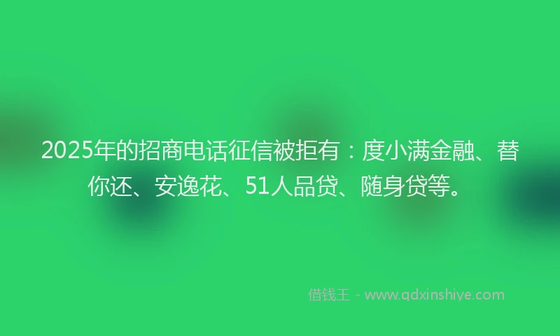 2025年的招商电话征信被拒有：度小满金融、替你还、安逸花、51人品贷、随身贷等。