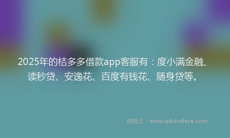 2025年的桔多多借款app客服有：度小满金融、读秒贷、安逸花、百度有钱花、随身贷等。