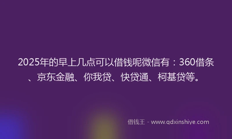 2025年的早上几点可以借钱呢微信有：360借条、京东金融、你我贷、快贷通、柯基贷等。