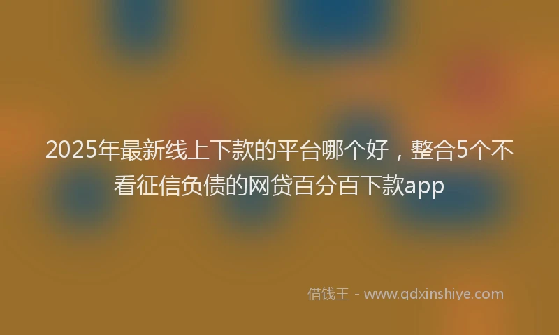 2025年最新线上下款的平台哪个好，整合5个不看征信负债的网贷百分百下款app
