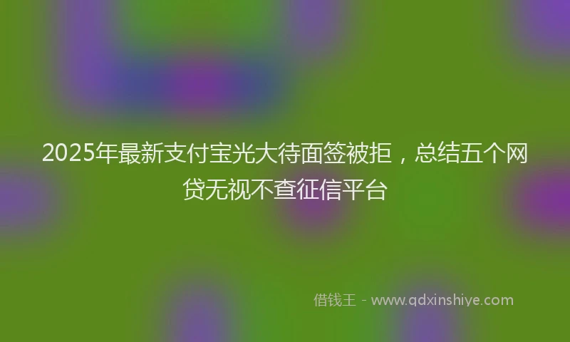 2025年最新支付宝光大待面签被拒，总结五个网贷无视不查征信平台