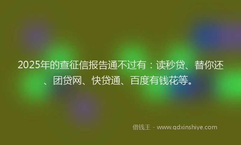 2025年的查征信报告通不过有：读秒贷、替你还、团贷网、快贷通、百度有钱花等。