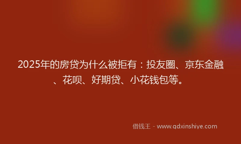 2025年的房贷为什么被拒有：投友圈、京东金融、花呗、好期贷、小花钱包等。