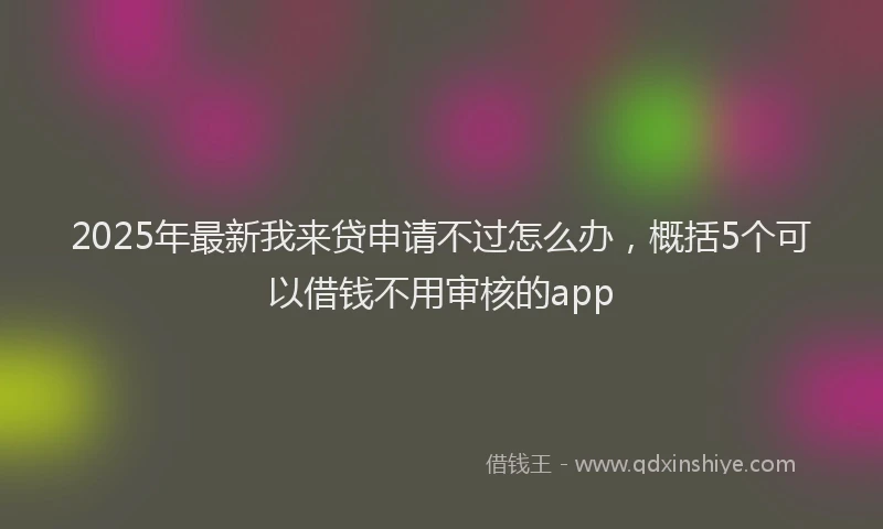 2025年最新我来贷申请不过怎么办，概括5个可以借钱不用审核的app