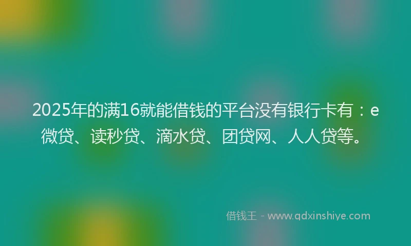 2025年的满16就能借钱的平台没有银行卡有：e微贷、读秒贷、滴水贷、团贷网、人人贷等。