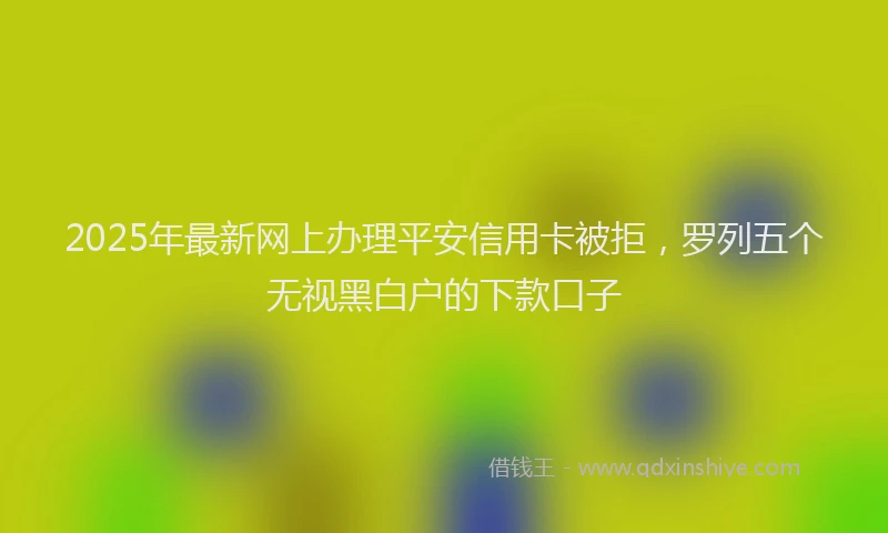 2025年最新网上办理平安信用卡被拒，罗列五个无视黑白户的下款口子