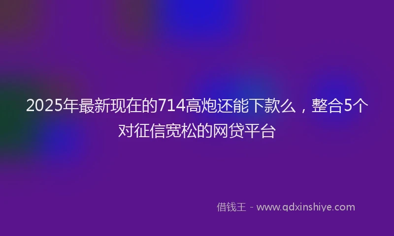 2025年最新现在的714高炮还能下款么，整合5个对征信宽松的网贷平台