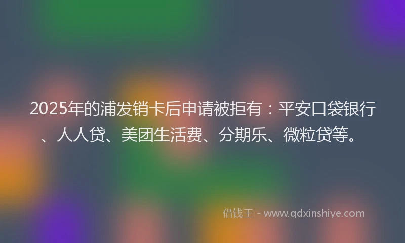 2025年的浦发销卡后申请被拒有：平安口袋银行、人人贷、美团生活费、分期乐、微粒贷等。