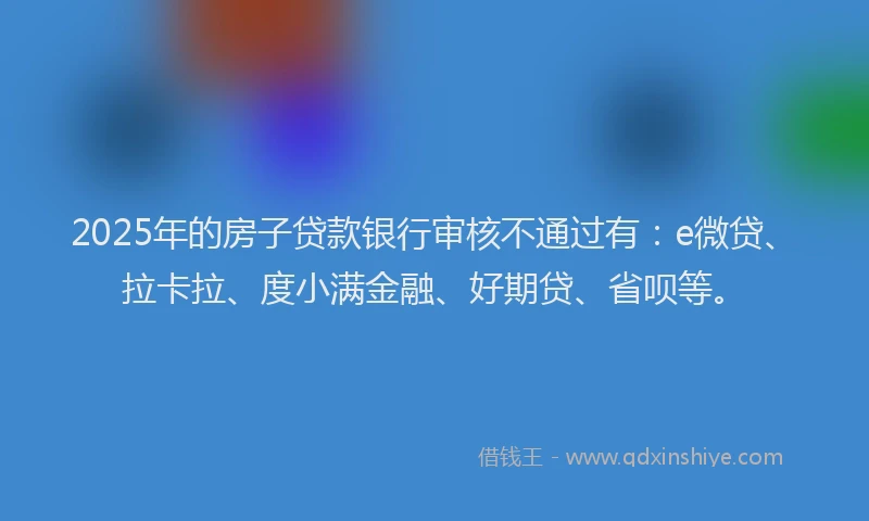 2025年的房子贷款银行审核不通过有：e微贷、拉卡拉、度小满金融、好期贷、省呗等。