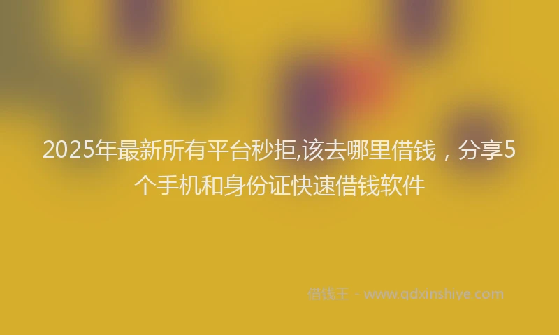 2025年最新所有平台秒拒,该去哪里借钱，分享5个手机和身份证快速借钱软件