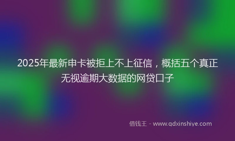 2025年最新申卡被拒上不上征信，概括五个真正无视逾期大数据的网贷口子