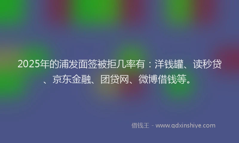 2025年的浦发面签被拒几率有：洋钱罐、读秒贷、京东金融、团贷网、微博借钱等。