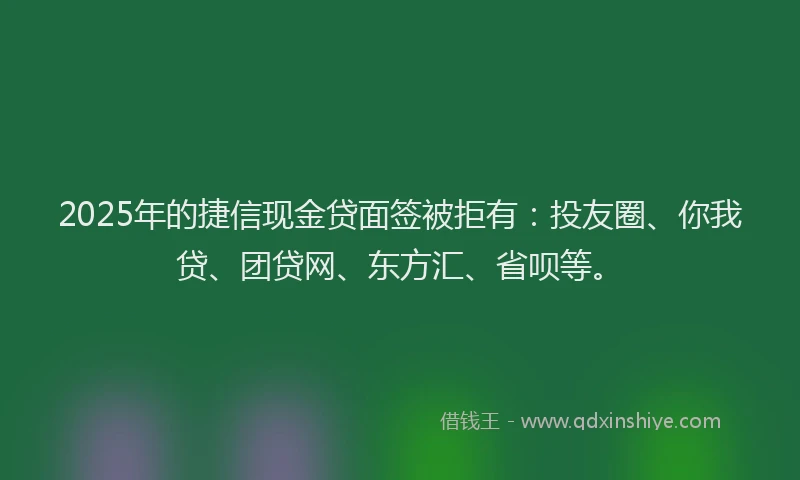 2025年的捷信现金贷面签被拒有：投友圈、你我贷、团贷网、东方汇、省呗等。