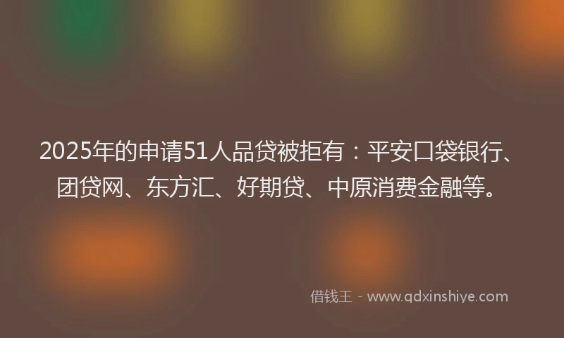 2025年的申请51人品贷被拒有：平安口袋银行、团贷网、东方汇、好期贷、中原消费金融等。
