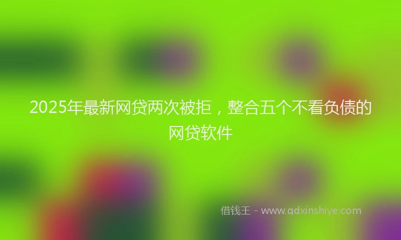 2025年最新网贷两次被拒，整合五个不看负债的网贷软件