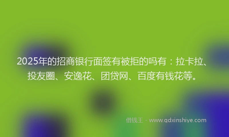 2025年的招商银行面签有被拒的吗有：拉卡拉、投友圈、安逸花、团贷网、百度有钱花等。