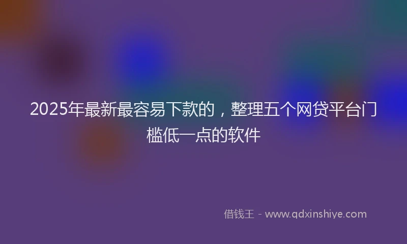 2025年最新最容易下款的，整理五个网贷平台门槛低一点的软件