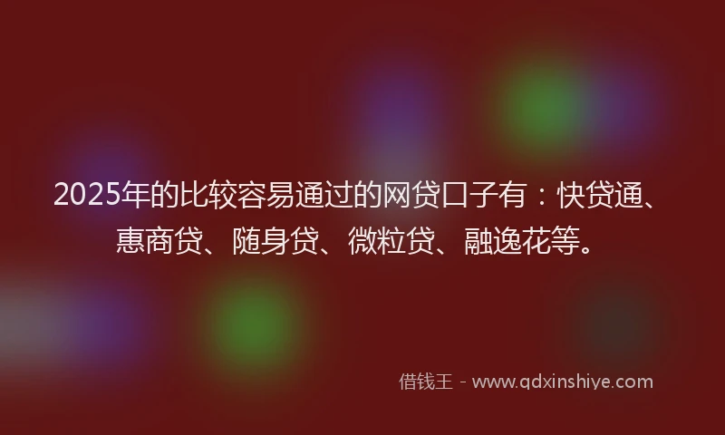 2025年的比较容易通过的网贷口子有：快贷通、惠商贷、随身贷、微粒贷、融逸花等。