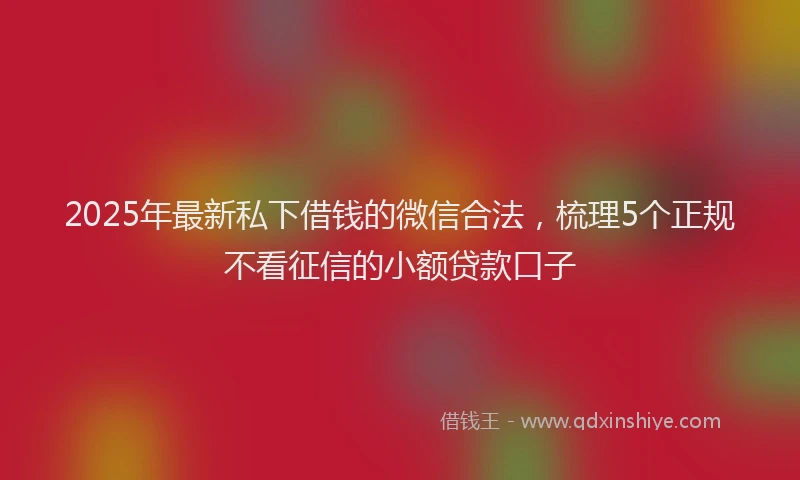 2025年最新私下借钱的微信合法，梳理5个正规不看征信的小额贷款口子