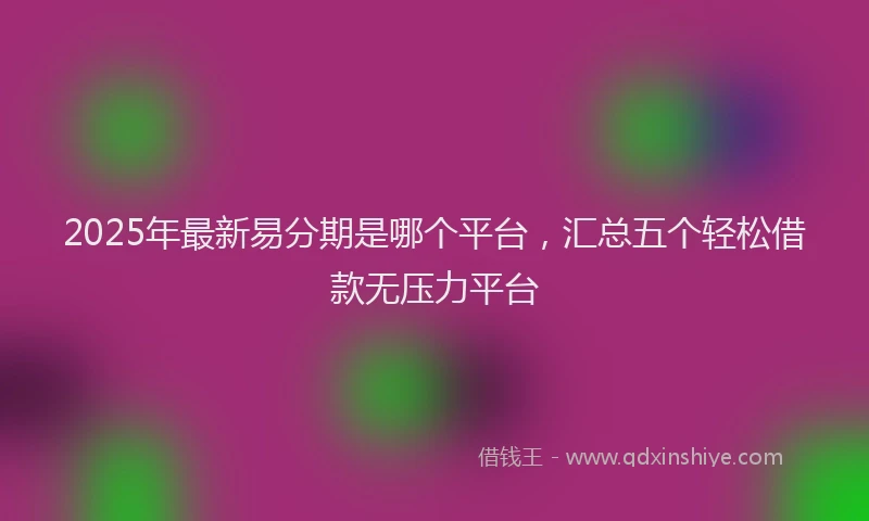 2025年最新易分期是哪个平台，汇总五个轻松借款无压力平台