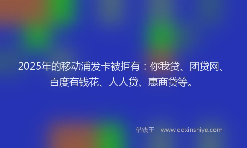 2025年的移动浦发卡被拒有：你我贷、团贷网、百度有钱花、人人贷、惠商贷等。
