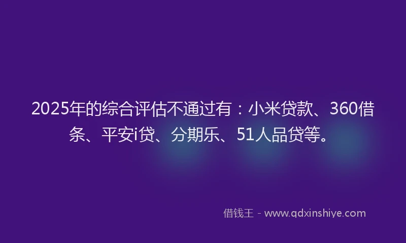 2025年的综合评估不通过有：小米贷款、360借条、平安i贷、分期乐、51人品贷等。