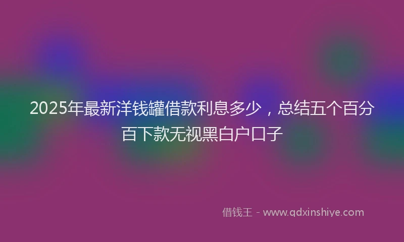 2025年最新洋钱罐借款利息多少，总结五个百分百下款无视黑白户口子