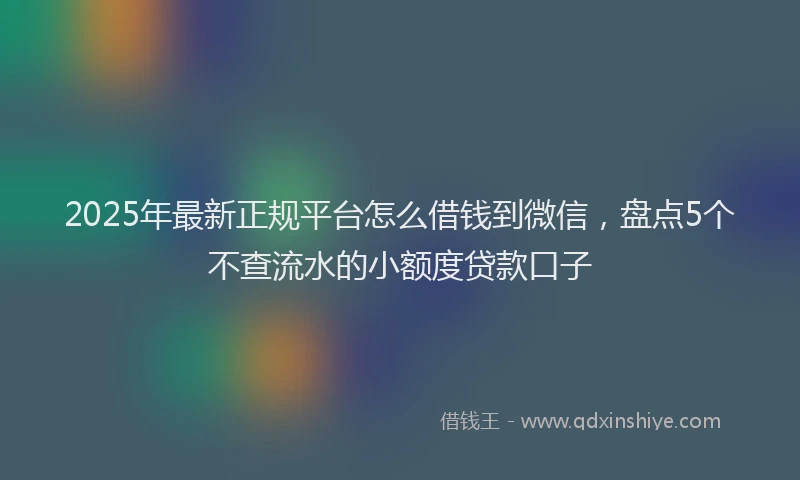 2025年最新正规平台怎么借钱到微信，盘点5个不查流水的小额度贷款口子