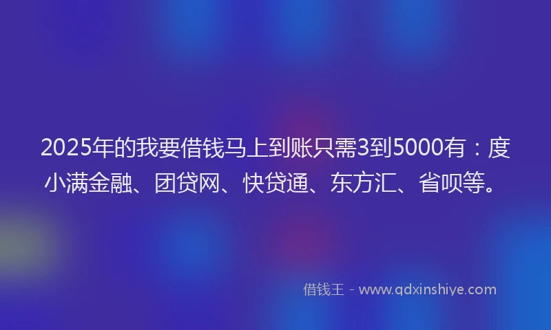 2025年的我要借钱马上到账只需3到5000有：度小满金融、团贷网、快贷通、东方汇、省呗等。