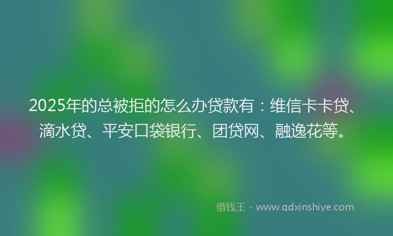 2025年的总被拒的怎么办贷款有：维信卡卡贷、滴水贷、平安口袋银行、团贷网、融逸花等。