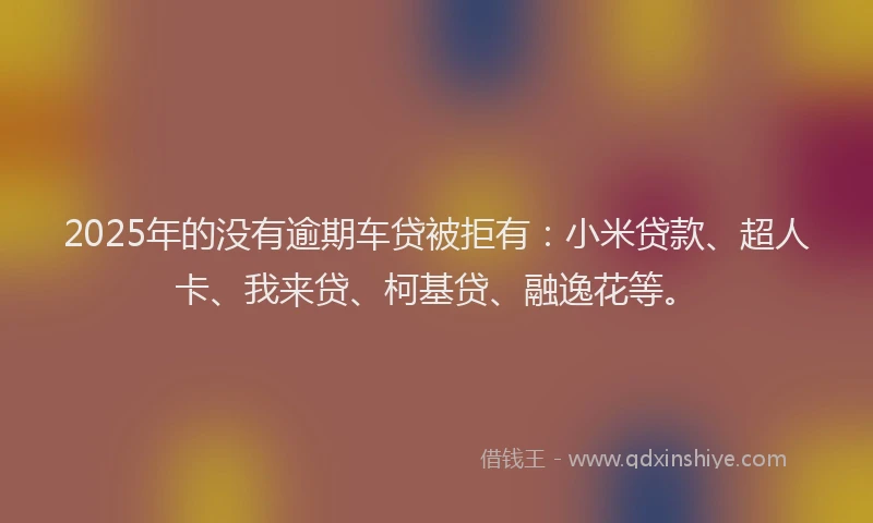 2025年的没有逾期车贷被拒有：小米贷款、超人卡、我来贷、柯基贷、融逸花等。