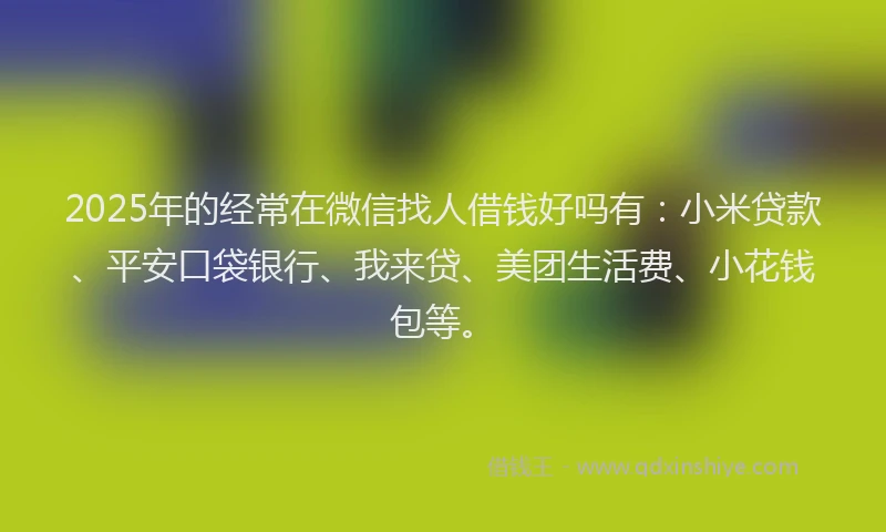 2025年的经常在微信找人借钱好吗有：小米贷款、平安口袋银行、我来贷、美团生活费、小花钱包等。