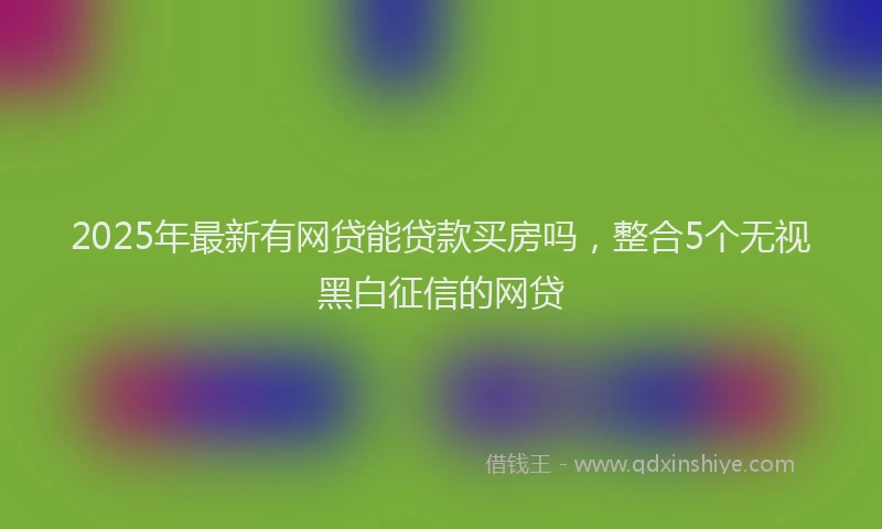 2025年最新有网贷能贷款买房吗，整合5个无视黑白征信的网贷