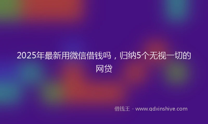 2025年最新用微信借钱吗，归纳5个无视一切的网贷