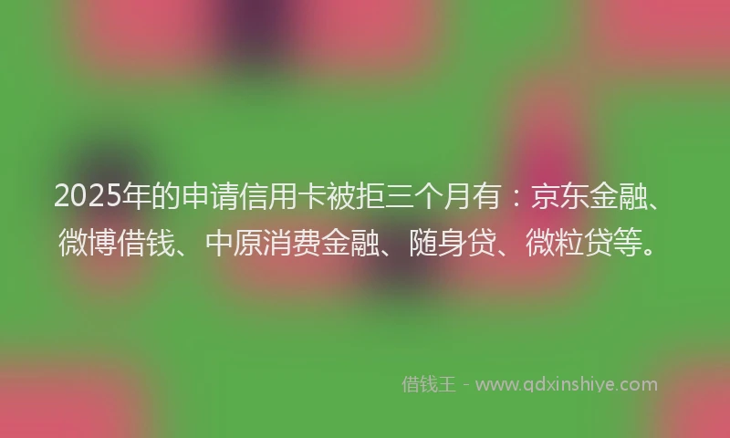 2025年的申请信用卡被拒三个月有：京东金融、微博借钱、中原消费金融、随身贷、微粒贷等。