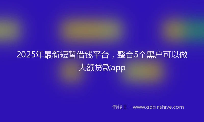 2025年最新短暂借钱平台，整合5个黑户可以做大额贷款app