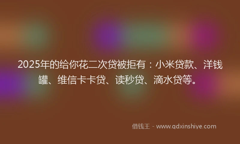 2025年的给你花二次贷被拒有：小米贷款、洋钱罐、维信卡卡贷、读秒贷、滴水贷等。