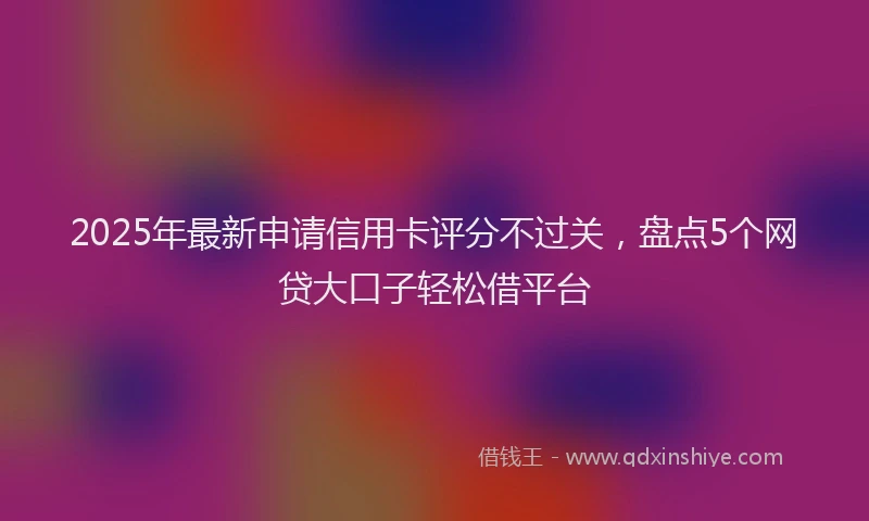 2025年最新申请信用卡评分不过关，盘点5个网贷大口子轻松借平台