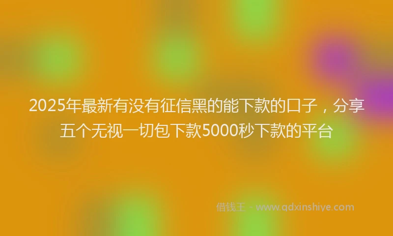 2025年最新有没有征信黑的能下款的口子，分享五个无视一切包下款5000秒下款的平台