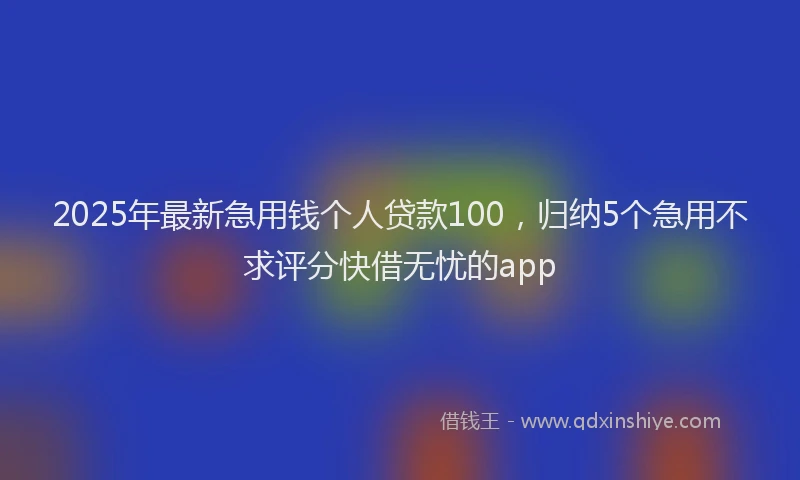 2025年最新急用钱个人贷款100，归纳5个急用不求评分快借无忧的app