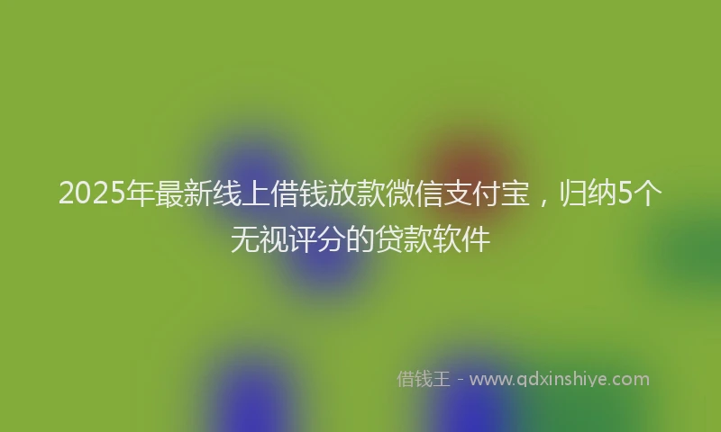 2025年最新线上借钱放款微信支付宝，归纳5个无视评分的贷款软件