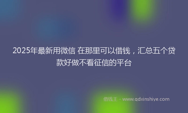 2025年最新用微信 在那里可以借钱，汇总五个贷款好做不看征信的平台