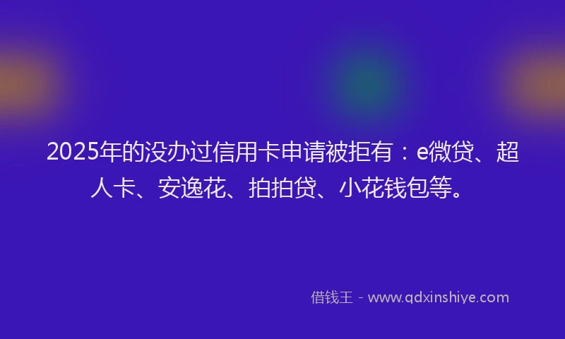 2025年的没办过信用卡申请被拒有：e微贷、超人卡、安逸花、拍拍贷、小花钱包等。