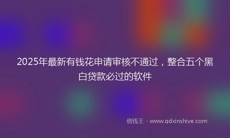 2025年最新有钱花申请审核不通过，整合五个黑白贷款必过的软件