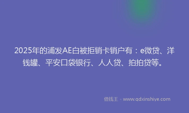 2025年的浦发AE白被拒销卡销户有：e微贷、洋钱罐、平安口袋银行、人人贷、拍拍贷等。