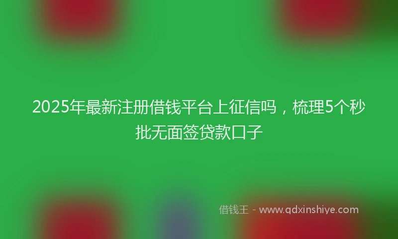 2025年最新注册借钱平台上征信吗，梳理5个秒批无面签贷款口子